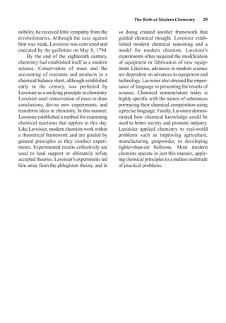 nobility, he received little sympathy from the
revolutionaries. Although the case against
him was weak, Lavoisier was convicted and
executed by the guillotine on May 8, 1794.
By the end of the eighteenth century,
chemistry had established itself as a modern
science. Conservation of mass and the
accounting of reactants and products in a
chemical balance sheet, although established
early in the century, was perfected by
Lavoisier as a unifying principle in chemistry.
Lavoisier used conservation of mass to draw
conclusions, devise new experiments, and
transform ideas in chemistry. In this manner,
Lavoisier established a method for examining
chemical reactions that applies to this day.
Like Lavoisier, modern chemists work within
a theoretical framework and are guided by
general principles as they conduct experi-
ments. Experimental results collectively are
used to lend support or ultimately refute
accepted theories. Lavoisier’s experiments led
him away from the phlogiston theory, and in
so doing created another framework that
guided chemical thought. Lavoisier estab-
lished modern chemical reasoning and a
model for modern chemists. Lavoisier’s
experiments often required the modiﬁcation
of equipment or fabrication of new equip-
ment. Likewise, advances in modern science
are dependent on advances in equipment and
technology. Lavoisier also stressed the impor-
tance of language in presenting the results of
science. Chemical nomenclature today is
highly speciﬁc with the names of substances
portraying their chemical composition using
a precise language. Finally, Lavoisier demon-
strated how chemical knowledge could be
used to better society and promote industry.
Lavoisier applied chemistry to real-world
problems such as improving agriculture,
manufacturing gunpowder, or developing
lighter-than-air balloons. Most modern
chemists operate in just this manner, apply-
ing chemical principles to a endless multitude
of practical problems.
The Birth of Modern Chemistry 29
 
