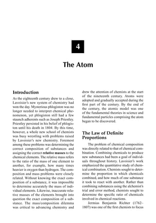 Introduction
As the eighteenth century drew to a close,
Lavoisier’s new system of chemistry had
won the day. Mysterious phlogiston was no
longer needed to interpret chemical phe-
nomenon, yet phlogiston still had a few
staunch adherents such as Joseph Priestley.
Priestley persisted in his belief of phlogis-
ton until his death in 1804. By this time,
however, a whole new school of chemists
was busy wrestling with problems raised
by Lavoisier’s new chemistry. Foremost
among these problems was determining the
correct composition of substances and
assigning the correct relative masses to the
chemical elements. The relative mass refers
to the ratio of the mass of one element to
another, for example, how many times
heavier is oxygen than hydrogen. The com-
position and mass problems were closely
related. Without knowing the exact com-
position of a substance, it was impossible
to determine accurately the mass of indi-
vidual elements. Likewise, inaccurate rela-
tive masses of the elements brought into
question the exact composition of a sub-
stance. The mass/composition dilemma
was critical to advancing chemistry and
drew the attention of chemists at the start
of the nineteenth century. Atoms were
adopted and gradually accepted during the
ﬁrst part of the century. By the end of
the century, the atomic model was one
of the fundamental theories in science and
fundamental particles comprising the atom
began to be discovered.
The Law of Deﬁnite
Proportions
The problem of chemical composition
was directly related to that of chemical com-
bination. Combining chemicals to produce
new substances had been a goal of individ-
uals throughout history. Lavoisier’s work
emphasized the quantitative study of chem-
ical combination. Chemists sought to deter-
mine the proportion in which chemicals
combined, and how much of one substance
it took to react with another. Rather than
combining substances using the alchemist’s
trial and error method, chemists sought to
determine the speciﬁc ratio of chemicals
involved in chemical reactions.
Jermias Benjamin Richter (1762–
1807) was one of the ﬁrst chemists to focus
4
The Atom
 