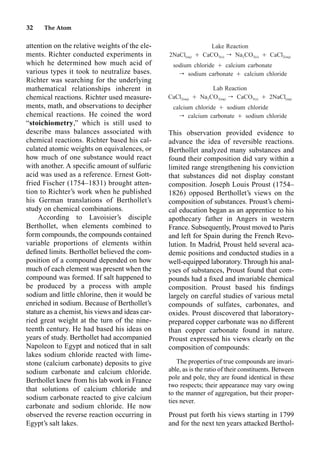 32 The Atom
attention on the relative weights of the ele-
ments. Richter conducted experiments in
which he determined how much acid of
various types it took to neutralize bases.
Richter was searching for the underlying
mathematical relationships inherent in
chemical reactions. Richter used measure-
ments, math, and observations to decipher
chemical reactions. He coined the word
“stoichiometry,” which is still used to
describe mass balances associated with
chemical reactions. Richter based his cal-
culated atomic weights on equivalences, or
how much of one substance would react
with another. A speciﬁc amount of sulfuric
acid was used as a reference. Ernest Gott-
fried Fischer (1754–1831) brought atten-
tion to Richter’s work when he published
his German translations of Berthollet’s
study on chemical combinations.
According to Lavoisier’s disciple
Berthollet, when elements combined to
form compounds, the compounds contained
variable proportions of elements within
deﬁned limits. Berthollet believed the com-
position of a compound depended on how
much of each element was present when the
compound was formed. If salt happened to
be produced by a process with ample
sodium and little chlorine, then it would be
enriched in sodium. Because of Berthollet’s
stature as a chemist, his views and ideas car-
ried great weight at the turn of the nine-
teenth century. He had based his ideas on
years of study. Berthollet had accompanied
Napoleon to Egypt and noticed that in salt
lakes sodium chloride reacted with lime-
stone (calcium carbonate) deposits to give
sodium carbonate and calcium chloride.
Berthollet knew from his lab work in France
that solutions of calcium chloride and
sodium carbonate reacted to give calcium
carbonate and sodium chloride. He now
observed the reverse reaction occurring in
Egypt’s salt lakes.
This observation provided evidence to
advance the idea of reversible reactions.
Berthollet analyzed many substances and
found their composition did vary within a
limited range strengthening his conviction
that substances did not display constant
composition. Joseph Louis Proust (1754–
1826) opposed Berthollet’s views on the
composition of substances. Proust’s chemi-
cal education began as an apprentice to his
apothecary father in Angers in western
France. Subsequently, Proust moved to Paris
and left for Spain during the French Revo-
lution. In Madrid, Proust held several aca-
demic positions and conducted studies in a
well-equipped laboratory. Through his anal-
yses of substances, Proust found that com-
pounds had a ﬁxed and invariable chemical
composition. Proust based his ﬁndings
largely on careful studies of various metal
compounds of sulfates, carbonates, and
oxides. Proust discovered that laboratory-
prepared copper carbonate was no different
than copper carbonate found in nature.
Proust expressed his views clearly on the
composition of compounds:
The properties of true compounds are invari-
able, as is the ratio of their constituents. Between
pole and pole, they are found identical in these
two respects; their appearance may vary owing
to the manner of aggregation, but their proper-
ties never.
Proust put forth his views starting in 1799
and for the next ten years attacked Berthol-
Lake Reaction
2NaCl Ⳮ CaCO r Na CO Ⳮ CaCl
(aq) 3(s) 2 3(s) 2(aq)
sodium chloride Ⳮ calcium carbonate
r sodium carbonate Ⳮ calcium chloride
Lab Reaction
CaCl Ⳮ Na CO r CaCO Ⳮ 2NaCl
2(aq) 2 3(aq) 3(s) (aq)
calcium chloride Ⳮ sodium chloride
r calcium carbonate Ⳮ sodium chloride
 