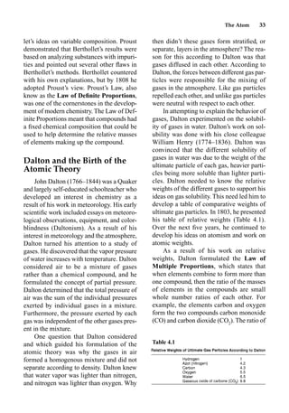 The Atom 33
let’s ideas on variable composition. Proust
demonstrated that Berthollet’s results were
based on analyzing substances with impuri-
ties and pointed out several other ﬂaws in
Berthollet’s methods. Berthollet countered
with his own explanations, but by 1808 he
adopted Proust’s view. Proust’s Law, also
know as the Law of Deﬁnite Proportions,
was one of the cornerstones in the develop-
ment of modern chemistry. The Law of Def-
inite Proportions meant that compounds had
a ﬁxed chemical composition that could be
used to help determine the relative masses
of elements making up the compound.
Dalton and the Birth of the
Atomic Theory
John Dalton (1766–1844) was a Quaker
and largely self-educated schoolteacher who
developed an interest in chemistry as a
result of his work in meteorology. His early
scientiﬁc work included essays on meteoro-
logical observations, equipment, and color-
blindness (Daltonism). As a result of his
interest in meteorology and the atmosphere,
Dalton turned his attention to a study of
gases. He discovered that the vapor pressure
of water increases with temperature. Dalton
considered air to be a mixture of gases
rather than a chemical compound, and he
formulated the concept of partial pressure.
Dalton determined that the total pressure of
air was the sum of the individual pressures
exerted by individual gases in a mixture.
Furthermore, the pressure exerted by each
gas was independent of the other gases pres-
ent in the mixture.
One question that Dalton considered
and which guided his formulation of the
atomic theory was why the gases in air
formed a homogenous mixture and did not
separate according to density. Dalton knew
that water vapor was lighter than nitrogen,
and nitrogen was lighter than oxygen. Why
then didn’t these gases form stratiﬁed, or
separate, layers in the atmosphere? The rea-
son for this according to Dalton was that
gases diffused in each other. According to
Dalton, the forces between different gas par-
ticles were responsible for the mixing of
gases in the atmosphere. Like gas particles
repelled each other, and unlike gas particles
were neutral with respect to each other.
In attempting to explain the behavior of
gases, Dalton experimented on the solubil-
ity of gases in water. Dalton’s work on sol-
ubility was done with his close colleague
William Henry (1774–1836). Dalton was
convinced that the different solubility of
gases in water was due to the weight of the
ultimate particle of each gas, heavier parti-
cles being more soluble than lighter parti-
cles. Dalton needed to know the relative
weights of the different gases to support his
ideas on gas solubility. This need led him to
develop a table of comparative weights of
ultimate gas particles. In 1803, he presented
his table of relative weights (Table 4.1).
Over the next ﬁve years, he continued to
develop his ideas on atomism and work on
atomic weights.
As a result of his work on relative
weights, Dalton formulated the Law of
Multiple Proportions, which states that
when elements combine to form more than
one compound, then the ratio of the masses
of elements in the compounds are small
whole number ratios of each other. For
example, the elements carbon and oxygen
form the two compounds carbon monoxide
(CO) and carbon dioxide (CO2
). The ratio of
Table 4.1
 