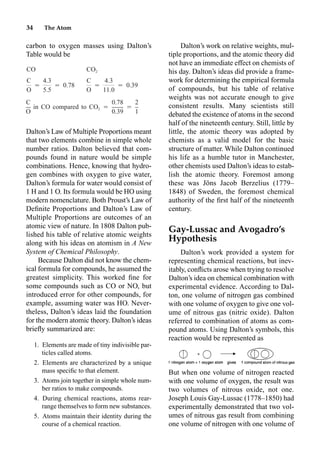 34 The Atom
carbon to oxygen masses using Dalton’s
Table would be
Dalton’s Law of Multiple Proportions meant
that two elements combine in simple whole
number ratios. Dalton believed that com-
pounds found in nature would be simple
combinations. Hence, knowing that hydro-
gen combines with oxygen to give water,
Dalton’s formula for water would consist of
1 H and 1 O. Its formula would be HO using
modern nomenclature. Both Proust’s Law of
Deﬁnite Proportions and Dalton’s Law of
Multiple Proportions are outcomes of an
atomic view of nature. In 1808 Dalton pub-
lished his table of relative atomic weights
along with his ideas on atomism in A New
System of Chemical Philosophy.
Because Dalton did not know the chem-
ical formula for compounds, he assumed the
greatest simplicity. This worked ﬁne for
some compounds such as CO or NO, but
introduced error for other compounds, for
example, assuming water was HO. Never-
theless, Dalton’s ideas laid the foundation
for the modern atomic theory. Dalton’s ideas
brieﬂy summarized are:
1. Elements are made of tiny indivisible par-
ticles called atoms.
2. Elements are characterized by a unique
mass speciﬁc to that element.
3. Atoms join together in simple whole num-
ber ratios to make compounds.
4. During chemical reactions, atoms rear-
range themselves to form new substances.
5. Atoms maintain their identity during the
course of a chemical reaction.
Dalton’s work on relative weights, mul-
tiple proportions, and the atomic theory did
not have an immediate effect on chemists of
his day. Dalton’s ideas did provide a frame-
work for determining the empirical formula
of compounds, but his table of relative
weights was not accurate enough to give
consistent results. Many scientists still
debated the existence of atoms in the second
half of the nineteenth century. Still, little by
little, the atomic theory was adopted by
chemists as a valid model for the basic
structure of matter. While Dalton continued
his life as a humble tutor in Manchester,
other chemists used Dalton’s ideas to estab-
lish the atomic theory. Foremost among
these was Jöns Jacob Berzelius (1779–
1848) of Sweden, the foremost chemical
authority of the ﬁrst half of the nineteenth
century.
Gay-Lussac and Avogadro’s
Hypothesis
Dalton’s work provided a system for
representing chemical reactions, but inev-
itably, conﬂicts arose when trying to resolve
Dalton’s idea on chemical combination with
experimental evidence. According to Dal-
ton, one volume of nitrogen gas combined
with one volume of oxygen to give one vol-
ume of nitrous gas (nitric oxide). Dalton
referred to combination of atoms as com-
pound atoms. Using Dalton’s symbols, this
reaction would be represented as
But when one volume of nitrogen reacted
with one volume of oxygen, the result was
two volumes of nitrous oxide, not one.
Joseph Louis Gay-Lussac (1778–1850) had
experimentally demonstrated that two vol-
umes of nitrous gas result from combining
one volume of nitrogen with one volume of
CO CO2
C 4.3 C 4.3
⳱ ⳱ 0.78 ⳱ ⳱ 0.39
O 5.5 O 11.0
C 0.78 2
in CO compared to CO ⳱ ⳱
2
O 0.39 1
 