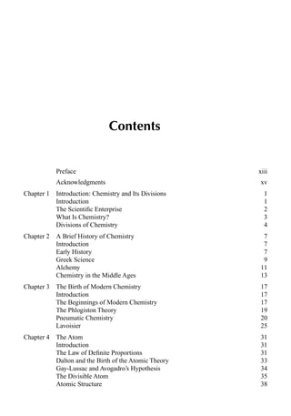 Contents
Preface xiii
Acknowledgments xv
Chapter 1 Introduction: Chemistry and Its Divisions 1
Introduction 1
The Scientiﬁc Enterprise 2
What Is Chemistry? 3
Divisions of Chemistry 4
Chapter 2 A Brief History of Chemistry 7
Introduction 7
Early History 7
Greek Science 9
Alchemy 11
Chemistry in the Middle Ages 13
Chapter 3 The Birth of Modern Chemistry 17
Introduction 17
The Beginnings of Modern Chemistry 17
The Phlogiston Theory 19
Pneumatic Chemistry 20
Lavoisier 25
Chapter 4 The Atom 31
Introduction 31
The Law of Deﬁnite Proportions 31
Dalton and the Birth of the Atomic Theory 33
Gay-Lussac and Avogadro’s Hypothesis 34
The Divisible Atom 35
Atomic Structure 38
 