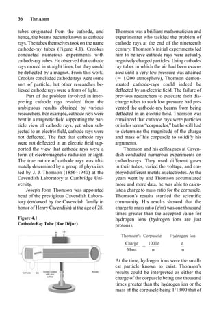 36 The Atom
tubes originated from the cathode, and
hence, the beams became known as cathode
rays. The tubes themselves took on the name
cathode-ray tubes (Figure 4.1). Crookes
conducted numerous experiments with
cathode-ray tubes. He observed that cathode
rays moved in straight lines, but they could
be deﬂected by a magnet. From this work,
Crookes concluded cathode rays were some
sort of particle, but other researches be-
lieved cathode rays were a form of light.
Part of the problem involved in inter-
preting cathode rays resulted from the
ambiguous results obtained by various
researchers. For example, cathode rays were
bent in a magnetic ﬁeld supporting the par-
ticle view of cathode rays, yet when sub-
jected to an electric ﬁeld, cathode rays were
not deﬂected. The fact that cathode rays
were not deﬂected in an electric ﬁeld sup-
ported the view that cathode rays were a
form of electromagnetic radiation or light.
The true nature of cathode rays was ulti-
mately determined by a group of physicists
led by J. J. Thomson (1856–1940) at the
Cavendish Laboratory at Cambridge Uni-
versity.
Joseph John Thomson was appointed
head of the prestigious Cavendish Labora-
tory (endowed by the Cavendish family in
honor of Henry Cavendish) at the age of 28.
Thomson was a brilliant mathematician and
experimenter who tackled the problem of
cathode rays at the end of the nineteenth
century. Thomson’s initial experiments led
him to believe cathode rays were actually
negatively charged particles. Using cathode-
ray tubes in which the air had been evacu-
ated until a very low pressure was attained
(艐 1/200 atmosphere), Thomson demon-
strated cathode-rays could indeed be
deﬂected by an electric ﬁeld. The failure of
previous researchers to evacuate their dis-
charge tubes to such low pressure had pre-
vented the cathode-ray beams from being
deﬂected in an electric ﬁeld. Thomson was
convinced that cathode rays were particles
or in his terms “corpuscles,” but he still had
to determine the magnitude of the charge
and mass of his corpuscle to solidify his
arguments.
Thomson and his colleagues at Caven-
dish conducted numerous experiments on
cathode-rays. They used different gases
in their tubes, varied the voltage, and em-
ployed different metals as electrodes. As the
years went by and Thomson accumulated
more and more data, he was able to calcu-
late a charge to mass ratio for the corpuscle.
Thomson’s results startled the scientiﬁc
community. His results showed that the
charge to mass ratio (e/m) was one thousand
times greater than the accepted value for
hydrogen ions (hydrogen ions are just
protons).
At the time, hydrogen ions were the small-
est particle known to exist. Thomson’s
results could be interpreted as either the
charge of the corpuscle being one thousand
times greater than the hydrogen ion or the
mass of the corpuscle being 1/1,000 that of
Figure 4.1
Cathode-Ray Tube (Rae Déjur)
Thomson's Corpuscle Hydrogen Ion
Charge 1000e e
⳱
Mass m m
 