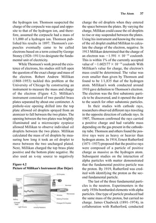 The Atom 37
the hydrogen ion. Thomson suspected the
charge of the corpuscle was equal and oppo-
site to that of the hydrogen ion, and there-
fore, assumed the corpuscle had a mass of
1/1,000 of a hydrogen ion. Thomson pub-
lished his results in 1897. Thomson’s cor-
puscles eventually came to be called
electrons based on a term coined by George
Stoney (1826–1911) to designate the funda-
mental unit of electricity.
While Thomson’s work proved the exis-
tence of electrons, his studies still left open
the question of the exact charge and mass of
the electron. Robert Andrew Millikan
(1868–1953) tackled this problem at the
University of Chicago by constructing an
instrument to measure the mass and charge
of the electron (Figure 4.2). Millikan’s
instrument consisted of two parallel brass
plates separated by about one centimeter. A
pinhole-size opening drilled into the top
plate allowed oil droplets sprayed from an
atomizer to fall between the two plates. The
opening between the two plates was brightly
illuminated and a microscopic eyepiece
allowed Millikan to observe individual oil
droplets between the two plates. Millikan
calculated the mass of oil droplets by mea-
suring how long it took an oil droplet to
move between the two uncharged plated.
Next, Millikan charged the top brass plate
positive and the bottom plate negative. He
also used an x-ray source to negatively
charge the oil droplets when they entered
the space between the plates. By varying the
charge, Millikan could cause the oil droplets
to rise or stay suspended between the plates.
Using his instrument and knowing the mass
of the oil droplet enabled Millikan to calcu-
late the charge of the electron, negative. In
1913 Millikan determined that the charge of
an electron was 1.591  1019
coulomb.
This is within 1% of the currently accepted
value of 1.602177  1019
coulomb. With
Millikan’s value for charge, the electron’s
mass could be determined. The value was
even smaller than given by Thomson and
found to be 1/1,835 that of the hydrogen
atom. Millikan’s work conducted around
1910 gave deﬁnition to Thomson’s electron.
The electron was the ﬁrst subatomic parti-
cle to be discovered, and it opened the door
to the search for other subatomic particles.
In their studies with cathode rays,
researchers observed different rays traveling
in the opposite direction of cathode rays. In
1907, Thomson conﬁrmed the rays carried
a positive charge and had variable mass
depending on the gas present in the cathode-
ray tube. Thomson and others found the pos-
itive rays were as heavy or heavier than
hydrogen atoms. In 1914, Ernest Rutherford
(1871–1937) proposed that the positive rays
were composed of a particle of positive
charge as massive as the hydrogen atom.
Subsequent studies on the interaction of
alpha particles with matter demonstrated
that the fundamental positive particle was
the proton. By 1919, Rutherford was cred-
ited with identifying the proton as the sec-
ond fundamental particle.
The last of the three fundamental parti-
cles is the neutron. Experimenters in the
early 1930s bombarded elements with alpha
particles. One type of particle produced had
the same mass of the proton, but carried no
charge. James Chadwick (1891–1974), in
collaboration with Rutherford, conducted
Figure 4.2
Picture of Millikan’s Instrument (Rae Déjur)
 