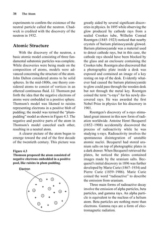38 The Atom
experiments to conﬁrm the existence of the
neutral particle called the neutron. Chad-
wick is credited with the discovery of the
neutron in 1932.
Atomic Structure
With the discovery of the neutron, a
basic atomic model consisting of three fun-
damental subatomic particles was complete.
While discoveries were being made on the
composition of atoms, models were ad-
vanced concerning the structure of the atom.
John Dalton considered atoms to be solid
spheres. In the mid-1800s, one theory con-
sidered atoms to consist of vortices in an
ethereal continuous ﬂuid. J.J. Thomson put
forth the idea that the negative electrons of
atoms were embedded in a positive sphere.
Thomson’s model was likened to raisins
representing electrons in a positive blob of
pudding; the model was termed the “plum-
pudding” model as shown in Figure 4.3. The
negative and positive parts of the atom in
Thomson’s model canceled each other,
resulting in a neutral atom.
A clearer picture of the atom began to
emerge toward the end of the ﬁrst decade
of the twentieth century. This picture was
greatly aided by several signiﬁcant discov-
eries in physics. In 1895 while observing the
glow produced by cathode rays from a
sealed Crookes tube, Wilhelm Conrad
Roentgen (1845–1923) noticed that nearby
crystals of barium platinocyanide glowed.
Barium platinocyanide was a material used
to detect cathode rays, but in this case, the
cathode rays should have been blocked by
the glass and an enclosure containing the
Crookes tube. Roentgen also discovered that
a photographic plate inside a desk was
exposed and contained an image of a key
resting on top of the desk. Evidently what-
ever had caused the barium platinocyanide
to glow could pass through the wooden desk
but not through the metal key. Roentgen
coined the term “x-rays” for his newly dis-
covered rays. He was awarded the ﬁrst
Nobel Prize in physics for his discovery in
1901.
Roentgen’s discovery of x-rays stimu-
lated great interest in this new form of radi-
ation worldwide. Antoine Henri Becquerel
(1852–1908) accidentally discovered the
process of radioactivity while he was
studying x-rays. Radioactivity involves the
spontaneous disintegration of unstable
atomic nuclei. Becquerel had stored ura-
nium salts on top of photographic plates in
a dark drawer. When Becquerel retrieved the
plates, he noticed the plates contained
images made by the uranium salts. Bec-
querel’s initial discovery in 1896 was further
developed by Marie Curie (1867–1934) and
Pierre Curie (1859–1906). Marie Curie
coined the word “radioactive” to describe
the emission from uranium.
Three main forms of radioactive decay
involve the emission of alpha particles, beta
particles, and gamma rays. An alpha parti-
cle is equivalent to the nucleus of a helium
atom. Beta particles are nothing more than
electrons. Gamma rays are a form of elec-
tromagnetic radiation.
Figure 4.3
Thomson proposed the atom consisted of
negative electrons embedded in a positive
pool, like raisins in plum pudding.
 