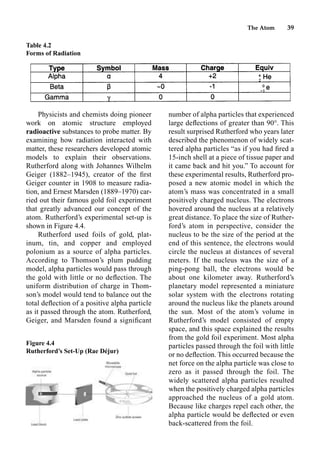 The Atom 39
Physicists and chemists doing pioneer
work on atomic structure employed
radioactive substances to probe matter. By
examining how radiation interacted with
matter, these researchers developed atomic
models to explain their observations.
Rutherford along with Johannes Wilhelm
Geiger (1882–1945), creator of the ﬁrst
Geiger counter in 1908 to measure radia-
tion, and Ernest Marsden (1889–1970) car-
ried out their famous gold foil experiment
that greatly advanced our concept of the
atom. Rutherford’s experimental set-up is
shown in Figure 4.4.
Rutherford used foils of gold, plat-
inum, tin, and copper and employed
polonium as a source of alpha particles.
According to Thomson’s plum pudding
model, alpha particles would pass through
the gold with little or no deﬂection. The
uniform distribution of charge in Thom-
son’s model would tend to balance out the
total deﬂection of a positive alpha particle
as it passed through the atom. Rutherford,
Geiger, and Marsden found a signiﬁcant
number of alpha particles that experienced
large deﬂections of greater than 90°. This
result surprised Rutherford who years later
described the phenomenon of widely scat-
tered alpha particles “as if you had ﬁred a
15-inch shell at a piece of tissue paper and
it came back and hit you.” To account for
these experimental results, Rutherford pro-
posed a new atomic model in which the
atom’s mass was concentrated in a small
positively charged nucleus. The electrons
hovered around the nucleus at a relatively
great distance. To place the size of Ruther-
ford’s atom in perspective, consider the
nucleus to be the size of the period at the
end of this sentence, the electrons would
circle the nucleus at distances of several
meters. If the nucleus was the size of a
ping-pong ball, the electrons would be
about one kilometer away. Rutherford’s
planetary model represented a miniature
solar system with the electrons rotating
around the nucleus like the planets around
the sun. Most of the atom’s volume in
Rutherford’s model consisted of empty
space, and this space explained the results
from the gold foil experiment. Most alpha
particles passed through the foil with little
or no deﬂection. This occurred because the
net force on the alpha particle was close to
zero as it passed through the foil. The
widely scattered alpha particles resulted
when the positively charged alpha particles
approached the nucleus of a gold atom.
Because like charges repel each other, the
alpha particle would be deﬂected or even
back-scattered from the foil.
Table 4.2
Forms of Radiation
Figure 4.4
Rutherford’s Set-Up (Rae Déjur)
 