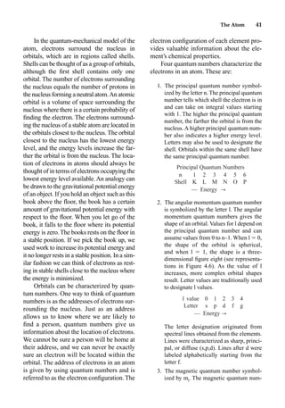 The Atom 41
In the quantum-mechanical model of the
atom, electrons surround the nucleus in
orbitals, which are in regions called shells.
Shells can be thought of as a group of orbitals,
although the ﬁrst shell contains only one
orbital. The number of electrons surrounding
the nucleus equals the number of protons in
the nucleus forming a neutral atom.An atomic
orbital is a volume of space surrounding the
nucleus where there is a certain probability of
ﬁnding the electron. The electrons surround-
ing the nucleus of a stable atom are located in
the orbitals closest to the nucleus. The orbital
closest to the nucleus has the lowest energy
level, and the energy levels increase the far-
ther the orbital is from the nucleus. The loca-
tion of electrons in atoms should always be
thought of in terms of electrons occupying the
lowest energy level available.An analogy can
be drawn to the gravitational potential energy
of an object. If you hold an object such as this
book above the ﬂoor, the book has a certain
amount of gravitational potential energy with
respect to the ﬂoor. When you let go of the
book, it falls to the ﬂoor where its potential
energy is zero.The books rests on the ﬂoor in
a stable position. If we pick the book up, we
used work to increase its potential energy and
it no longer rests in a stable position. In a sim-
ilar fashion we can think of electrons as rest-
ing in stable shells close to the nucleus where
the energy is minimized.
Orbitals can be characterized by quan-
tum numbers. One way to think of quantum
numbers is as the addresses of electrons sur-
rounding the nucleus. Just as an address
allows us to know where we are likely to
ﬁnd a person, quantum numbers give us
information about the location of electrons.
We cannot be sure a person will be home at
their address, and we can never be exactly
sure an electron will be located within the
orbital. The address of electrons in an atom
is given by using quantum numbers and is
referred to as the electron conﬁguration. The
electron conﬁguration of each element pro-
vides valuable information about the ele-
ment’s chemical properties.
Four quantum numbers characterize the
electrons in an atom. These are:
1. The principal quantum number symbol-
ized by the letter n. The principal quantum
number tells which shell the electron is in
and can take on integral values starting
with 1. The higher the principal quantum
number, the farther the orbital is from the
nucleus. A higher principal quantum num-
ber also indicates a higher energy level.
Letters may also be used to designate the
shell. Orbitals within the same shell have
the same principal quantum number.
2. The angular momentum quantum number
is symbolized by the letter l. The angular
momentum quantum numbers gives the
shape of an orbital. Values for l depend on
the principal quantum number and can
assume values from 0 to n–1. When l  0,
the shape of the orbital is spherical,
and when l  1, the shape is a three-
dimensional ﬁgure eight (see representa-
tions in Figure 4.6). As the value of l
increases, more complex orbital shapes
result. Letter values are traditionally used
to designate l values.
The letter designation originated from
spectral lines obtained from the elements.
Lines were characterized as sharp, princi-
pal, or diffuse (s,p,d). Lines after d were
labeled alphabetically starting from the
letter f.
3. The magnetic quantum number symbol-
ized by ml
. The magnetic quantum num-
Principal Quantum Numbers
n 1 2 3 4 5 6
Shell K L M N O P
² Energy r
l value 0 1 2 3 4
Letter s p d f g
² Energy r
 