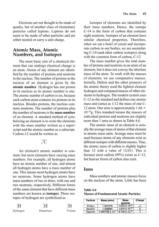 The Atom 45
Electrons are not thought to be made of
quarks, but of another class of elementary
particles called leptons. Leptons do not
seem to be made of other particles and are
either neutral or carry a unit charge.
Atomic Mass, Atomic
Numbers, and Isotopes
The most basic unit of a chemical ele-
ment that can undergo chemical change is
an atom. Atoms of any element are identi-
ﬁed by the number of protons and neutrons
in the nucleus. The number of protons in the
nucleus of an element is given by the
atomic number. Hydrogen has one proton
in its nucleus so its atomic number is one.
The atomic number of carbon is six, because
each carbon atom contains six protons in its
nucleus. Besides protons, the nucleus con-
tains neutrons. The number of protons plus
the number of neutrons is the mass number
of an element. A standard method of sym-
bolizing an element is to write the elements
with the mass number written as a super-
script and the atomic number as a subscript.
Carbon-12 would be written as
An element’s atomic number is con-
stant, but most elements have varying mass
numbers. For example, all hydrogen atoms
have an atomic number of one, and almost
all hydrogen atoms have a mass number of
one. This means most hydrogen atoms have
no neutrons. Some hydrogen atoms have
mass numbers of two or three, with one and
two neutrons, respectively. Different forms
of the same element that have different mass
numbers are known as isotopes. Three iso-
topes of hydrogen are symbolized as
Isotopes of elements are identiﬁed by
their mass numbers. Hence, the isotope
C-14 is the form of carbon that contains
eight neutrons. Isotopes of an element have
similar chemical properties. Therefore,
when we eat a bowl of cereal and incorpo-
rate carbon in our bodies, we are assimilat-
ing C-14 (and other carbon isotopes) along
with the common form of carbon, C-12.
The mass number gives the total num-
ber of protons and neutrons in an atom of an
element, but it does not convey the absolute
mass of the atom. To work with the masses
of elements, we use comparative masses.
Initially, Dalton and the other pioneers of
the atomic theory used the lightest element
hydrogen and compared masses of other ele-
ments to hydrogen. The modern system uses
C-12 as the standard and deﬁnes one atomic
mass unit (amu) as 1/12 the mass of one C-
12 atom. One amu is approximately 1.66 
10–24
g. This standard means the masses of
individual protons and neutrons are slightly
more than 1 amu as shown in Table 4.6.
The atomic mass of an element is actu-
ally the average mass of atoms of that element
in atomic mass units. Average mass must be
used because atoms of any elements exist as
different isotopes with different masses.Thus,
the atomic mass of carbon is slightly higher
than 12 with a value of 12.011. This is
because most carbon (99%) exists as C-12,
but heavier forms of carbon also exist.
Ions
Mass numbers and atomic masses focus
on the nucleus of the atom. Little has been
12
C
6
2 3
1
H H H
1 1 1
Hydrogen Deuterium Tritium
Table 4.6
Masses of Fundamental Atomic Particles
 
