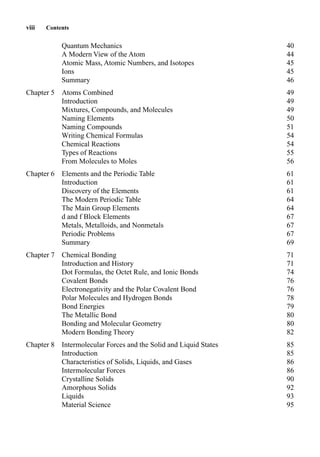 Quantum Mechanics 40
A Modern View of the Atom 44
Atomic Mass, Atomic Numbers, and Isotopes 45
Ions 45
Summary 46
Chapter 5 Atoms Combined 49
Introduction 49
Mixtures, Compounds, and Molecules 49
Naming Elements 50
Naming Compounds 51
Writing Chemical Formulas 54
Chemical Reactions 54
Types of Reactions 55
From Molecules to Moles 56
Chapter 6 Elements and the Periodic Table 61
Introduction 61
Discovery of the Elements 61
The Modern Periodic Table 64
The Main Group Elements 64
d and f Block Elements 67
Metals, Metalloids, and Nonmetals 67
Periodic Problems 67
Summary 69
Chapter 7 Chemical Bonding 71
Introduction and History 71
Dot Formulas, the Octet Rule, and Ionic Bonds 74
Covalent Bonds 76
Electronegativity and the Polar Covalent Bond 76
Polar Molecules and Hydrogen Bonds 78
Bond Energies 79
The Metallic Bond 80
Bonding and Molecular Geometry 80
Modern Bonding Theory 82
Chapter 8 Intermolecular Forces and the Solid and Liquid States 85
Introduction 85
Characteristics of Solids, Liquids, and Gases 86
Intermolecular Forces 86
Crystalline Solids 90
Amorphous Solids 92
Liquids 93
Material Science 95
viii Contents
 