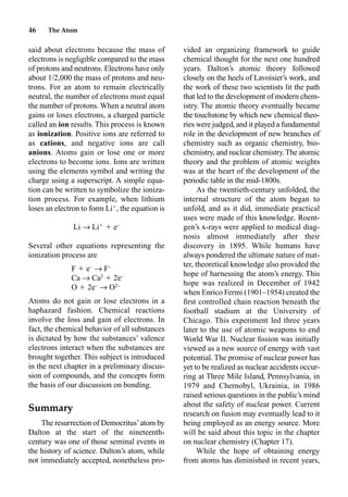 46 The Atom
said about electrons because the mass of
electrons is negligible compared to the mass
of protons and neutrons. Electrons have only
about 1/2,000 the mass of protons and neu-
trons. For an atom to remain electrically
neutral, the number of electrons must equal
the number of protons. When a neutral atom
gains or loses electrons, a charged particle
called an ion results. This process is known
as ionization. Positive ions are referred to
as cations, and negative ions are call
anions. Atoms gain or lose one or more
electrons to become ions. Ions are written
using the elements symbol and writing the
charge using a superscript. A simple equa-
tion can be written to symbolize the ioniza-
tion process. For example, when lithium
loses an electron to form Li
, the equation is
Li p Li
 e–
Several other equations representing the
ionization process are
F  e–
p F–
Ca p Ca2
 2e–
O  2e–
p O2–
Atoms do not gain or lose electrons in a
haphazard fashion. Chemical reactions
involve the loss and gain of electrons. In
fact, the chemical behavior of all substances
is dictated by how the substances’ valence
electrons interact when the substances are
brought together. This subject is introduced
in the next chapter in a preliminary discus-
sion of compounds, and the concepts form
the basis of our discussion on bonding.
Summary
The resurrection of Democritus’atom by
Dalton at the start of the nineteenth-
century was one of those seminal events in
the history of science. Dalton’s atom, while
not immediately accepted, nonetheless pro-
vided an organizing framework to guide
chemical thought for the next one hundred
years. Dalton’s atomic theory followed
closely on the heels of Lavoisier’s work, and
the work of these two scientists lit the path
that led to the development of modern chem-
istry. The atomic theory eventually became
the touchstone by which new chemical theo-
ries were judged, and it played a fundamental
role in the development of new branches of
chemistry such as organic chemistry, bio-
chemistry, and nuclear chemistry.The atomic
theory and the problem of atomic weights
was at the heart of the development of the
periodic table in the mid-1800s.
As the twentieth-century unfolded, the
internal structure of the atom began to
unfold, and as it did, immediate practical
uses were made of this knowledge. Roent-
gen’s x-rays were applied to medical diag-
nosis almost immediately after their
discovery in 1895. While humans have
always pondered the ultimate nature of mat-
ter, theoretical knowledge also provided the
hope of harnessing the atom’s energy. This
hope was realized in December of 1942
when Enrico Fermi (1901–1954) created the
ﬁrst controlled chain reaction beneath the
football stadium at the University of
Chicago. This experiment led three years
later to the use of atomic weapons to end
World War II. Nuclear ﬁssion was initially
viewed as a new source of energy with vast
potential. The promise of nuclear power has
yet to be realized as nuclear accidents occur-
ring at Three Mile Island, Pennsylvania, in
1979 and Chernobyl, Ukrainia, in 1986
raised serious questions in the public’s mind
about the safety of nuclear power. Current
research on fusion may eventually lead to it
being employed as an energy source. More
will be said about this topic in the chapter
on nuclear chemistry (Chapter 17).
While the hope of obtaining energy
from atoms has diminished in recent years,
 