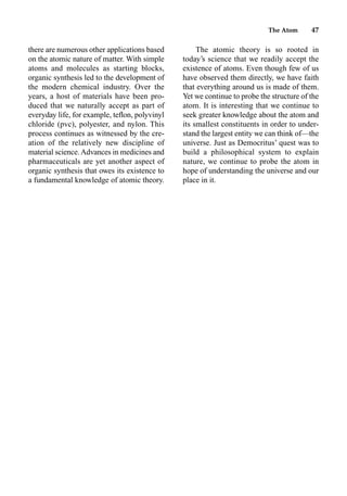 The Atom 47
there are numerous other applications based
on the atomic nature of matter. With simple
atoms and molecules as starting blocks,
organic synthesis led to the development of
the modern chemical industry. Over the
years, a host of materials have been pro-
duced that we naturally accept as part of
everyday life, for example, teﬂon, polyvinyl
chloride (pvc), polyester, and nylon. This
process continues as witnessed by the cre-
ation of the relatively new discipline of
material science.Advances in medicines and
pharmaceuticals are yet another aspect of
organic synthesis that owes its existence to
a fundamental knowledge of atomic theory.
The atomic theory is so rooted in
today’s science that we readily accept the
existence of atoms. Even though few of us
have observed them directly, we have faith
that everything around us is made of them.
Yet we continue to probe the structure of the
atom. It is interesting that we continue to
seek greater knowledge about the atom and
its smallest constituents in order to under-
stand the largest entity we can think of—the
universe. Just as Democritus’ quest was to
build a philosophical system to explain
nature, we continue to probe the atom in
hope of understanding the universe and our
place in it.
 