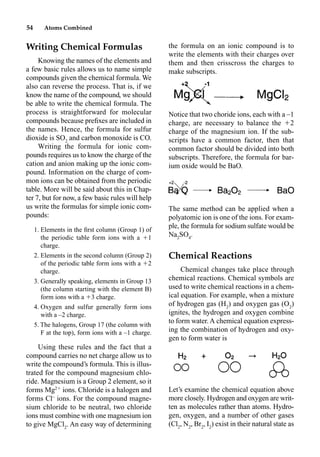54 Atoms Combined
Writing Chemical Formulas
Knowing the names of the elements and
a few basic rules allows us to name simple
compounds given the chemical formula. We
also can reverse the process. That is, if we
know the name of the compound, we should
be able to write the chemical formula. The
process is straightforward for molecular
compounds because preﬁxes are included in
the names. Hence, the formula for sulfur
dioxide is SO2
and carbon monoxide is CO.
Writing the formula for ionic com-
pounds requires us to know the charge of the
cation and anion making up the ionic com-
pound. Information on the charge of com-
mon ions can be obtained from the periodic
table. More will be said about this in Chap-
ter 7, but for now, a few basic rules will help
us write the formulas for simple ionic com-
pounds:
1. Elements in the ﬁrst column (Group 1) of
the periodic table form ions with a 1
charge.
2. Elements in the second column (Group 2)
of the periodic table form ions with a 2
charge.
3. Generally speaking, elements in Group 13
(the column starting with the element B)
form ions with a 3 charge.
4. Oxygen and sulfur generally form ions
with a –2 charge.
5. The halogens, Group 17 (the column with
F at the top), form ions with a –1 charge.
Using these rules and the fact that a
compound carries no net charge allow us to
write the compound’s formula. This is illus-
trated for the compound magnesium chlo-
ride. Magnesium is a Group 2 element, so it
forms Mg2
ions. Chloride is a halogen and
forms Cl–
ions. For the compound magne-
sium chloride to be neutral, two chloride
ions must combine with one magnesium ion
to give MgCl2
. An easy way of determining
the formula on an ionic compound is to
write the elements with their charges over
them and then crisscross the charges to
make subscripts.
Notice that two choride ions, each with a –1
charge, are necessary to balance the 2
charge of the magnesium ion. If the sub-
scripts have a common factor, then that
common factor should be divided into both
subscripts. Therefore, the formula for bar-
ium oxide would be BaO.
The same method can be applied when a
polyatomic ion is one of the ions. For exam-
ple, the formula for sodium sulfate would be
Na2
SO4
.
Chemical Reactions
Chemical changes take place through
chemical reactions. Chemical symbols are
used to write chemical reactions in a chem-
ical equation. For example, when a mixture
of hydrogen gas (H2
) and oxygen gas (O2
)
ignites, the hydrogen and oxygen combine
to form water. A chemical equation express-
ing the combination of hydrogen and oxy-
gen to form water is
Let’s examine the chemical equation above
more closely. Hydrogen and oxygen are writ-
ten as molecules rather than atoms. Hydro-
gen, oxygen, and a number of other gases
(Cl2
, N2
, Br2
, I2
) exist in their natural state as
 