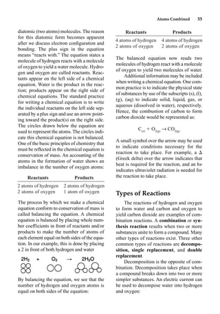 Atoms Combined 55
diatomic (two atoms) molecules. The reason
for this diatomic form becomes apparent
after we discuss electron conﬁguration and
bonding. The plus sign in the equation
means “reacts with.” The equation states a
molecule of hydrogen reacts with a molecule
of oxygen to yield a water molecule. Hydro-
gen and oxygen are called reactants. Reac-
tants appear on the left side of a chemical
equation. Water is the product in the reac-
tion; products appear on the right side of
chemical equations. The standard practice
for writing a chemical equation is to write
the individual reactants on the left side sep-
arated by a plus sign and use an arrow point-
ing toward the product(s) on the right side.
The circles drawn below the equation are
used to represent the atoms.The circles indi-
cate this chemical equation is not balanced.
One of the basic principles of chemistry that
must be reﬂected in the chemical equation is
conservation of mass. An accounting of the
atoms in the formation of water shows an
imbalance in the number of oxygen atoms:
The process by which we make a chemical
equation conform to conservation of mass is
called balancing the equation. A chemical
equation is balanced by placing whole num-
ber coefficients in front of reactants and/or
products to make the number of atoms of
each element equal on both sides of the equa-
tion. In our example, this is done by placing
a 2 in front of both hydrogen and water
By balancing the equation, we see that the
number of hydrogen and oxygen atoms is
equal on both sides of the equation:
The balanced equation now reads two
molecules of hydrogen react with a molecule
of oxygen to yield two molecules of water.
Additional information may be included
when writing a chemical equation. One com-
mon practice is to indicate the physical state
of substances by use of the subscripts (s), (l),
(g), (aq) to indicate solid, liquid, gas, or
aqueous (dissolved in water), respectively.
Hence, the combustion of carbon to form
carbon dioxide would be represented as:
C(s)
 O2(g)
p CO2(g)
A small symbol over the arrow may be used
to indicate conditions necessary for the
reaction to take place. For example, a 
(Greek delta) over the arrow indicates that
heat is required for the reaction, and an h
indicates ultraviolet radiation is needed for
the reaction to take place.
Types of Reactions
The reactions of hydrogen and oxygen
to form water and carbon and oxygen to
yield carbon dioxide are examples of com-
bination reactions. A combination or syn-
thesis reaction results when two or more
substances unite to form a compound. Many
other types of reactions exist. Three other
common types of reactions are decompo-
sition, single replacement, and double
replacement.
Decomposition is the opposite of com-
bination. Decomposition takes place when
a compound breaks down into two or more
simpler substances. An electric current can
be used to decompose water into hydrogen
and oxygen:
Reactants Products
2 atoms of hydrogen 2 atoms of hydrogen
2 atoms of oxygen 1 atom of oxygen
Reactants Products
4 atoms of hydrogen 4 atoms of hydrogen
2 atoms of oxygen 2 atoms of oxygen
 