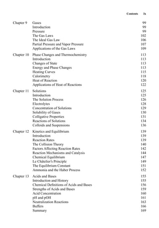 Contents ix
Chapter 9 Gases 99
Introduction 99
Pressure 99
The Gas Laws 102
The Ideal Gas Law 106
Partial Pressure and Vapor Pressure 107
Applications of the Gas Laws 109
Chapter 10 Phase Changes and Thermochemistry 113
Introduction 113
Changes of State 113
Energy and Phase Changes 113
Heating Curves 115
Calorimetry 118
Heat of Reaction 120
Applications of Heat of Reactions 122
Chapter 11 Solutions 125
Introduction 125
The Solution Process 126
Electrolytes 128
Concentration of Solutions 129
Solubility of Gases 130
Colligative Properties 131
Reactions of Solutions 134
Colloids and Suspensions 136
Chapter 12 Kinetics and Equilibrium 139
Introduction 139
Reaction Rates 139
The Collision Theory 140
Factors Affecting Reaction Rates 142
Reaction Mechanisms and Catalysis 144
Chemical Equilibrium 147
Le Châtelier’s Principle 149
The Equilibrium Constant 151
Ammonia and the Haber Process 152
Chapter 13 Acids and Bases 155
Introduction and History 155
Chemical Deﬁnitions of Acids and Bases 156
Strengths of Acids and Bases 159
Acid Concentration 160
pH and pOH 161
Neutralization Reactions 163
Buffers 166
Summary 169
 