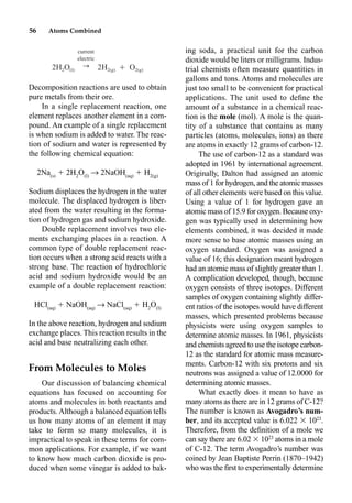56 Atoms Combined
Decomposition reactions are used to obtain
pure metals from their ore.
In a single replacement reaction, one
element replaces another element in a com-
pound. An example of a single replacement
is when sodium is added to water. The reac-
tion of sodium and water is represented by
the following chemical equation:
2Na(s)
 2H2
O(l)
p 2NaOH(aq)
 H2(g)
Sodium displaces the hydrogen in the water
molecule. The displaced hydrogen is liber-
ated from the water resulting in the forma-
tion of hydrogen gas and sodium hydroxide.
Double replacement involves two ele-
ments exchanging places in a reaction. A
common type of double replacement reac-
tion occurs when a strong acid reacts with a
strong base. The reaction of hydrochloric
acid and sodium hydroxide would be an
example of a double replacement reaction:
HCl(aq)
 NaOH(aq)
p NaCl(aq)
 H2
O(l)
In the above reaction, hydrogen and sodium
exchange places. This reaction results in the
acid and base neutralizing each other.
From Molecules to Moles
Our discussion of balancing chemical
equations has focused on accounting for
atoms and molecules in both reactants and
products.Although a balanced equation tells
us how many atoms of an element it may
take to form so many molecules, it is
impractical to speak in these terms for com-
mon applications. For example, if we want
to know how much carbon dioxide is pro-
duced when some vinegar is added to bak-
ing soda, a practical unit for the carbon
dioxide would be liters or milligrams. Indus-
trial chemists often measure quantities in
gallons and tons. Atoms and molecules are
just too small to be convenient for practical
applications. The unit used to deﬁne the
amount of a substance in a chemical reac-
tion is the mole (mol). A mole is the quan-
tity of a substance that contains as many
particles (atoms, molecules, ions) as there
are atoms in exactly 12 grams of carbon-12.
The use of carbon-12 as a standard was
adopted in 1961 by international agreement.
Originally, Dalton had assigned an atomic
mass of 1 for hydrogen, and the atomic masses
of all other elements were based on this value.
Using a value of 1 for hydrogen gave an
atomic mass of 15.9 for oxygen. Because oxy-
gen was typically used in determining how
elements combined, it was decided it made
more sense to base atomic masses using an
oxygen standard. Oxygen was assigned a
value of 16; this designation meant hydrogen
had an atomic mass of slightly greater than 1.
A complication developed, though, because
oxygen consists of three isotopes. Different
samples of oxygen containing slightly differ-
ent ratios of the isotopes would have different
masses, which presented problems because
physicists were using oxygen samples to
determine atomic masses. In 1961, physicists
and chemists agreed to use the isotope carbon-
12 as the standard for atomic mass measure-
ments. Carbon-12 with six protons and six
neutrons was assigned a value of 12.0000 for
determining atomic masses.
What exactly does it mean to have as
many atoms as there are in 12 grams of C-12?
The number is known as Avogadro’s num-
ber, and its accepted value is 6.022  1023
.
Therefore, from the deﬁnition of a mole we
can say there are 6.02  1023
atoms in a mole
of C-12. The term Avogadro’s number was
coined by Jean Baptiste Perrin (1870–1942)
who was the ﬁrst to experimentally determine
current
electric
r
2H O 2H Ⳮ O
2 (l) 2(g) 2(g)
 