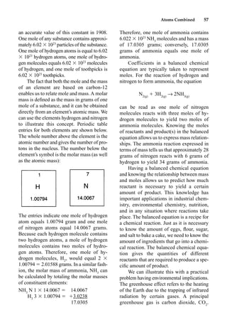Atoms Combined 57
an accurate value of this constant in 1908.
One mole of any substance contains approxi-
mately 6.02  1023
particles of the substance.
One mole of hydrogen atoms is equal to 6.02
 1023
hydrogen atoms, one mole of hydro-
gen molecules equals 6.02  1023
molecules
of hydrogen, and one mole of toothpicks is
6.02  1023
toothpicks.
The fact that both the mole and the mass
of an element are based on carbon-12
enables us to relate mole and mass. A molar
mass is deﬁned as the mass in grams of one
mole of a substance, and it can be obtained
directly from an element’s atomic mass. We
can use the elements hydrogen and nitrogen
to illustrate this concept. Periodic table
entries for both elements are shown below.
The whole number above the element is the
atomic number and gives the number of pro-
tons in the nucleus. The number below the
element’s symbol is the molar mass (as well
as the atomic mass):
The entries indicate one mole of hydrogen
atom equals 1.00794 gram and one mole
of nitrogen atoms equal 14.0067 grams.
Because each hydrogen molecule contains
two hydrogen atoms, a mole of hydrogen
molecules contains two moles of hydro-
gen atoms. Therefore, one mole of hy-
drogen molecules, H2
, would equal 2 
1.00794  2.01588 grams. In a similar fash-
ion, the molar mass of ammonia, NH3
can
be calculated by totaling the molar masses
of constituent elements:
NH3
N 1  14.0067  14.0067
H3
3  1.00794  3.0238
17.0305
Therefore, one mole of ammonia contains
6.022  1023
NH3
molecules and has a mass
of 17.0305 grams; conversely, 17.0305
grams of ammonia equals one mole of
ammonia.
Coefficients in a balanced chemical
equation are typically taken to represent
moles. For the reaction of hydrogen and
nitrogen to form ammonia, the equation
N2(g)
 3H2(g)
p 2NH3(g)
can be read as one mole of nitrogen
molecules reacts with three moles of hy-
drogen molecules to yield two moles of
ammonia molecules. Knowing the moles
of reactants and product(s) in the balanced
equation allows us to express mass relation-
ships. The ammonia reaction expressed in
terms of mass tells us that approximately 28
grams of nitrogen reacts with 6 grams of
hydrogen to yield 34 grams of ammonia.
Having a balanced chemical equation
and knowing the relationship between mass
and moles allows us to predict how much
reactant is necessary to yield a certain
amount of product. This knowledge has
important applications in industrial chem-
istry, environmental chemistry, nutrition,
and in any situation where reactions take
place. The balanced equation is a recipe for
a chemical reaction. Just as it is necessary
to know the amount of eggs, ﬂour, sugar,
and salt to bake a cake, we need to know the
amount of ingredients that go into a chemi-
cal reaction. The balanced chemical equa-
tion gives the quantities of different
reactants that are required to produce a spe-
ciﬁc amount of product.
We can illustrate this with a practical
problem having environmental implications.
The greenhouse effect refers to the heating
of the Earth due to the trapping of infrared
radiation by certain gases. A principal
greenhouse gas is carbon dioxide, CO2
.
 