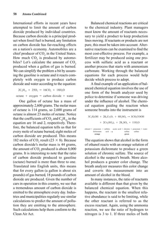 58 Atoms Combined
International efforts in recent years have
attempted to limit the amount of carbon
dioxide produced by individual countries.
Because carbon dioxide is a principal prod-
uct when fossil fuel is burned, any limitation
on carbon dioxide has far-reaching effects
on a nation’s economy. Automobiles are a
chief producer of CO2
in the United States.
How much CO2
is produced by automo-
biles? Let’s calculate the amount of CO2
produced when a gallon of gas is burned.
We can simplify the problem a bit by assum-
ing the gasoline is octane and it reacts com-
pletely with oxygen to produce carbon
dioxide and water according to the equation:
One gallon of octane has a mass of
approximately 2,600 grams. The molar mass
of octane is 114 grams, so 2,600 grams of
octane is almost 23 moles of octane. Notice
that the coefficients of CO2
and C8
H18
in the
equation are 16 and 2, respectively. There-
fore, the balanced equation tells us that for
every mole of octane burned, eight moles of
carbon dioxide are produced. This means
182 moles of CO2
result (23  8). Because
carbon dioxide’s molar mass is 44 grams,
the amount of CO2
produced is about 8,000
grams. It is interesting to note that the ratio
of carbon dioxide produced to gasoline
(octane) burned is more than three to one.
Translated into English units, this means
that for every gallon (a gallon is about six
pounds) of gas burned, 18 pounds of carbon
dioxide are produced. Given the number of
cars in operation in this country, we see that
a tremendous amount of carbon dioxide is
emitted to the atmosphere every day. Indus-
tries and municipalities regularly use similar
calculations to predict the amount of pollu-
tion they are emitting to the atmosphere.
Such calculations help them conform to the
Clean Air Act.
Balanced chemical reactions are critical
to the chemical industry. Plant managers
must know the amount of reactants neces-
sary to yield a product to keep production
lines moving. If reactants or products are not
pure, this must be taken into account. Alter-
native reactions can be examined to ﬁnd the
most cost-effective process. For example, a
fertilizer may be produced using one pro-
cess with sulfuric acid as a reactant or
another process that starts with ammonium
carbonate. Working through the balanced
equations for each process would help
decide which process to adopt.
A ﬁnal example of an application of bal-
anced chemical equation involves the use of
one form of the breath analyzer used by
police to determine if someone was driving
under the inﬂuence of alcohol. The chemi-
cal equation guiding the reaction when
someone breaths into the instrument is
The equation shows that alcohol in the form
of ethanol reacts with an orange solution of
potassium dichromate to produce a green
solution of chromic sulfate. The source of
alcohol is the suspect’s breath. More alco-
hol produces a greater color change. The
breath analyzer measures this color change
and coverts this measurement into an
amount of alcohol in the blood.
In many instances, the ratio of reactants
available is different than that given by the
balanced chemical equation. When this
happens, the reactant in the smallest rela-
tive abundance is said to be limiting, while
the other reactant is referred to as the
excess reactant. Again, using the ammonia
reaction, we see the ratio of hydrogen to
nitrogen is 3 to 1. If three moles of both
2C H Ⳮ 25O r 16CO Ⳮ 18H O
8 18 2 2 2
octane Ⳮ oxygen r carbon dioxide Ⳮ water
3C H OH Ⳮ 2K Cr O Ⳮ 8H SO 3CH COOH
2 5 2 2 7 2 4 3
Ⳮ 2Cr (SO ) Ⳮ 2K SO Ⳮ 11H O
2 4 3 2 4 2
ethanol Ⳮ potassium Ⳮ sulfuric acetic acid Ⳮ chromic Ⳮ potassium Ⳮ water
dichromate acid sulfate sulfate
orange green
r
r
 