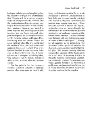 Atoms Combined 59
hydrogen and nitrogen are brought together,
the amount of hydrogen will limit the reac-
tion. Nitrogen will be in excess; two extra
moles of nitrogen would be left over after
the reaction is complete. An analogy may
help to illustrate the idea of excess and lim-
iting reactants. Suppose you wanted to
make bicycles. For each bicycle we need
two tires and one frame. Although other
parts are required, we can simplify the anal-
ogy by focusing on tires and frames. If we
had twenty tires and twenty frames, we
could build ten bikes. The tires would limit
the number of bikes, and the frames would
represent the excess reactant. Even if we
had one hundred frames, we could build
only ten bikes with twenty tires. A chemi-
cal reaction is analogous to building bikes.
One substance can be totally consumed
while another remains when the reaction
ceases.
One last point is that just because a
chemical equation indicates a chemical
reaction takes place, does not mean it will.
Many conditions are required for a chemi-
cal reaction to proceed. Conditions such as
heat, light, and pressure must be just right
for a reaction to take place. Furthermore, the
reaction may proceed very slowly. Some
reactions occur in a fraction of a second,
while others occur very slowly. Consider the
difference in the reaction times of gasoline
igniting in a car’s cylinder versus the oxida-
tion of iron to form rust. The area of chem-
istry that deals with how fast reactions occur
is known as kinetics (Chapter 12). Finally,
not all reactions go to completion. The
amount of product produced based on the
chemical equation is known as the theoreti-
cal yield. The amount actually obtained
expressed as a percent of the theoretical is
the actual yield. In summary, it’s best to
think of a chemical equation as an ideal rep-
resentation of a reaction. The equation pro-
vides a general picture of the reaction and
enables us to do theoretical calculations, but
in reality reactions deviate in many ways
from that predicted by the equation.
 