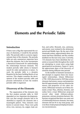 Introduction
If there were a ﬂag that represented the sci-
ence of chemistry, it would be the periodic
table. The periodic table is a concise organi-
zational chart of the elements. The periodic
table not only summarizes important facts
about the elements, but it also incorporates
a theoretical framework for understanding
the relationships between elements. The
modern periodic table attests to human’s
search for order and patterns in nature. As
such, the periodic table is a dynamic
blueprint for the basic building blocks of our
universe. This chapter examines the devel-
opment of the modern periodic table and
presents information on how the modern
periodic table is organized.
Discovery of the Elements
The organization of the elements into
the ﬁrst modern periodic table in 1869
depended on two important developments.
One was that enough elements had to be
identiﬁed to organize the elements into a
meaningful pattern. Nine elements were
known in ancient times. These were gold,
silver, iron, mercury, tin, copper, lead, car-
bon, and sulfur. Bismuth, zinc, antimony,
and arsenic were isolated in the alchemical
period and Middle Ages. By the start of the
nineteenth century, approximately thirty ele-
ments had been identiﬁed, and this number
doubled over the next sixty years. Currently,
116 elements have been identiﬁed, but sci-
entists at research labs throughout the world
are attempting to create more using high
speed particle accelerators. Figure 6.1 gives
the approximate dates of the discovery of
elements during different time periods.
As the number of elements increased, so
did attempts to organize them into mean-
ingful relationships. Johann Döbereiner
(1780–1849) discovered in 1829 that certain
elements had atomic masses and properties
that fell approximately mid-way between the
masses and properties of two other ele-
ments. Döbereiner termed a set of three ele-
ments a triad. Thus, chlorine, bromine, and
iodine form a triad; Döbereiner proposed
several other triads (lithium-sodium-
potassium, calcium-strontium-barium). Dö-
bereiner recognized that there was some sort
of relationship between elements, but many
elements did not ﬁt in any triad group, and
even those triads proposed displayed numer-
ous inconsistencies.
6
Elements and the Periodic Table
 