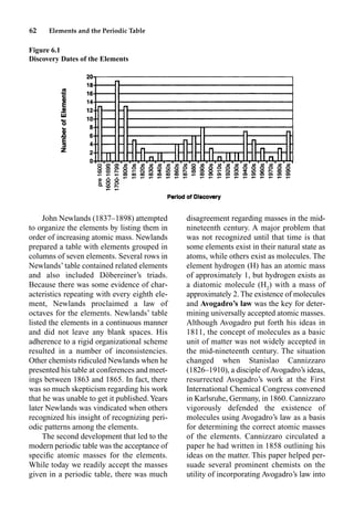 62 Elements and the Periodic Table
John Newlands (1837–1898) attempted
to organize the elements by listing them in
order of increasing atomic mass. Newlands
prepared a table with elements grouped in
columns of seven elements. Several rows in
Newlands’ table contained related elements
and also included Döbereiner’s triads.
Because there was some evidence of char-
acteristics repeating with every eighth ele-
ment, Newlands proclaimed a law of
octaves for the elements. Newlands’ table
listed the elements in a continuous manner
and did not leave any blank spaces. His
adherence to a rigid organizational scheme
resulted in a number of inconsistencies.
Other chemists ridiculed Newlands when he
presented his table at conferences and meet-
ings between 1863 and 1865. In fact, there
was so much skepticism regarding his work
that he was unable to get it published.Years
later Newlands was vindicated when others
recognized his insight of recognizing peri-
odic patterns among the elements.
The second development that led to the
modern periodic table was the acceptance of
speciﬁc atomic masses for the elements.
While today we readily accept the masses
given in a periodic table, there was much
disagreement regarding masses in the mid-
nineteenth century. A major problem that
was not recognized until that time is that
some elements exist in their natural state as
atoms, while others exist as molecules. The
element hydrogen (H) has an atomic mass
of approximately 1, but hydrogen exists as
a diatomic molecule (H2
) with a mass of
approximately 2. The existence of molecules
and Avogadro’s law was the key for deter-
mining universally accepted atomic masses.
Although Avogadro put forth his ideas in
1811, the concept of molecules as a basic
unit of matter was not widely accepted in
the mid-nineteenth century. The situation
changed when Stanislao Cannizzaro
(1826–1910), a disciple of Avogadro’s ideas,
resurrected Avogadro’s work at the First
International Chemical Congress convened
in Karlsruhe, Germany, in 1860. Cannizzaro
vigorously defended the existence of
molecules using Avogadro’s law as a basis
for determining the correct atomic masses
of the elements. Cannizzaro circulated a
paper he had written in 1858 outlining his
ideas on the matter. This paper helped per-
suade several prominent chemists on the
utility of incorporating Avogadro’s law into
Figure 6.1
Discovery Dates of the Elements
 