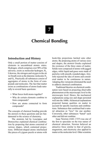 Introduction and History
Only a small portion of matter consists of
elements in uncombined atomic states.
Hydrogen, which comprises over 90% of the
universe, exists as molecular hydrogen, H2
.
Likewise, the nitrogen and oxygen in the air
we breath exist as the diatomic molecules N2
and O2
. Practically all substances consist of
aggregates of atoms in the form of com-
pounds and molecules. The fact that matter
exists as combinations of atoms leads natu-
rally to several basic questions:
• What forces hold atoms together?
• Why do certain elements combine to
form compounds?
• How are atoms connected to form
compounds?
The concepts of chemical bonding provide
the answers to these questions and are fun-
damental to the science of chemistry.
The atomists led by Leucippus and
Democritus explained chemical combina-
tion by proposing that atoms consisted of
various shapes, which contained projec-
tions. Different-shaped atoms interlocked
like pieces of a jigsaw puzzle or atoms with
hook-like projections latched onto other
atoms. By proposing atoms of various sizes
and shapes, the atomist Greeks explained
the existence of the three states of matter.
Solids were composed of atoms with jagged
edges, while liquid and gases were made of
particles with smooth, rounded edges. Aris-
totle rejected the idea of atoms and consid-
ered matter to be continuous in nature.
Adopting this viewpoint eliminated the need
to address chemical combination.
Traditional theories on chemical combi-
nation were based on projecting observable
phenomenon at the macroscopic level to the
microscopic level. Hence, the mechanical
explanations using size and shape persisted
well into the 1600s.Alchemical explanations
projected human qualities on matter to
account for speciﬁc reactions and combina-
tions. Substances that combined had a natu-
ral attraction or “love” for one another.
Conversely, other substances “hated” each
other and did not combine.
Isaac Newton (1642–1727) was one of
the ﬁrst to speculate on the true nature of
chemical attraction. Newton believed an
attractive force similar to that of gravity,
magnetism, and electricity also applied to
matter at the molecular level. Other scientists
7
Chemical Bonding
 