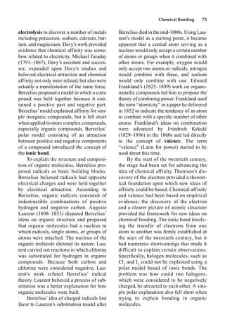 Chemical Bonding 73
electrolysis to discover a number of metals
including potassium, sodium, calcium, bar-
ium, and magnesium. Davy’s work provided
evidence that chemical affinity was some-
how related to electricity. Michael Faraday
(1791–1867), Davy’s assistant and succes-
sor, expanded upon Davy’s studies and
believed electrical attraction and chemical
affinity not only were related, but also were
actually a manifestation of the same force.
Berzelius proposed a model in which a com-
pound was held together because it con-
tained a positive part and negative part.
Berzelius’model explained affinity for sim-
ple inorganic compounds, but it fell short
when applied to more complex compounds,
especially organic compounds. Berzelius’
polar model consisting of an attraction
between positive and negative components
of a compound introduced the concept of
the ionic bond.
To explain the structure and composi-
tion of organic molecules, Berzelius pro-
posed radicals as basic building blocks.
Berzelius believed radicals had opposite
electrical charges and were held together
by electrical attraction. According to
Berzelius, organic radicals consisted of
indestructible combinations of positive
hydrogen and negative carbon. Auguste
Laurent (1808–1853) disputed Berzelius’
ideas on organic structure and proposed
that organic molecules had a nucleus to
which radicals, single atoms, or groups of
atoms were attached. The nucleus of the
organic molecule dictated its nature. Lau-
rent carried out reactions in which chlorine
was substituted for hydrogen in organic
compounds. Because both carbon and
chlorine were considered negative, Lau-
rent’s work refuted Berzelius’ radical
theory. Laurent believed a process of sub-
stitution was a better explanation for how
organic molecules were built.
Berzelius’ idea of charged radicals lost
favor to Laurent’s substitution model after
Berzelius died in the mid-1800s. Using Lau-
rent’s model as a starting point, it became
apparent that a central atom serving as a
nucleus would only accept a certain number
of atoms or groups when it combined with
other atoms. For example, oxygen would
only accept two atoms or radicals, nitrogen
would combine with three, and sodium
would only combine with one. Edward
Frankland’s (1825–1899) work on organo-
metallic compounds led him to propose the
theory of combining power. Frankland used
the term “atomicity” in a paper he delivered
in 1852 to indicate the tendency of an atom
to combine with a speciﬁc number of other
atoms. Frankland’s ideas on combination
were advanced by Friedrich Kekulé
(1829–1896) in the 1860s and led directly
to the concept of valence. The term
“valence” (Latin for power) started to be
used about this time.
By the start of the twentieth century,
the stage had been set for advancing the
idea of chemical affinity. Thomson’s dis-
covery of the electron provided a theoret-
ical foundation upon which new ideas of
affinity could be based. Chemical affinity
and valence had been based on empirical
evidence; the discovery of the electron
and a clearer picture of atomic structure
provided the framework for new ideas on
chemical bonding. The ionic bond involv-
ing the transfer of electrons from one
atom to another was ﬁrmly established at
the start of the twentieth century, but it
had numerous shortcomings that made it
difficult to explain certain observations.
Speciﬁcally, halogen molecules, such as
Cl2
and I2
could not be explained using a
polar model based of ionic bonds. The
problem was how could two halogens,
which were considered to be negatively
charged, be attracted to each other. A sim-
ple polar explanation also fell short when
trying to explain bonding in organic
molecules.
 