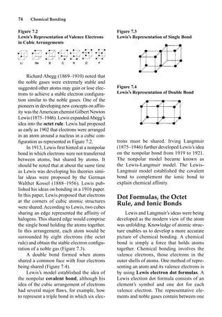 74 Chemical Bonding
Richard Abegg (1869–1910) noted that
the noble gases were extremely stable and
suggested other atoms may gain or lose elec-
trons to achieve a stable electron conﬁgura-
tion similar to the noble gases. One of the
pioneers in developing new concepts on affin-
ity was theAmerican chemist Gilbert Newton
Lewis (1875–1946). Lewis expandedAbegg’s
idea into the octet rule. Lewis had proposed
as early as 1902 that electrons were arranged
in an atom around a nucleus in a cubic con-
ﬁguration as represented in Figure 7.2.
In 1913, Lewis ﬁrst hinted at a nonpolar
bond in which electrons were not transferred
between atoms, but shared by atoms. It
should be noted that at about the same time
as Lewis was developing his theories simi-
lar ideas were proposed by the German
Walther Kossel (1888–1956). Lewis pub-
lished his ideas on bonding in a 1916 paper.
In this paper, Lewis proposed that electrons
at the corners of cubic atomic structures
were shared. According to Lewis, two cubes
sharing an edge represented the affinity of
halogens. This shared edge would comprise
the single bond holding the atoms together.
In this arrangement, each atom would be
surrounded by eight electrons (the octet
rule) and obtain the stable electron conﬁgu-
ration of a noble gas (Figure 7.3).
A double bond formed when atoms
shared a common face with four electrons
being shared (Figure 7.4).
Lewis’s model established the idea of
the nonpolar covalent bond, although his
idea of the cubic arrangement of electrons
had several major ﬂaws, for example, how
to represent a triple bond in which six elec-
trons must be shared. Irving Langmuir
(1875–1946) further developed Lewis’s idea
on the nonpolar bond from 1919 to 1921.
The nonpolar model became known as
the Lewis-Langmuir model. The Lewis-
Langmuir model established the covalent
bond to complement the ionic bond to
explain chemical affinity.
Dot Formulas, the Octet
Rule, and Ionic Bonds
Lewis and Langmuir’s ideas were being
developed as the modern view of the atom
was unfolding. Knowledge of atomic struc-
ture enables us to develop a more accurate
picture of chemical bonding. A chemical
bond is simply a force that holds atoms
together. Chemical bonding involves the
valence electrons, those electrons in the
outer shells of atoms. One method of repre-
senting an atom and its valence electrons is
by using Lewis electron dot formulas. A
Lewis electron dot formula consists of an
element’s symbol and one dot for each
valence electron. The representative ele-
ments and noble gases contain between one
Figure 7.2
Lewis’s Representation of Valence Electrons
in Cubic Arrangements
Figure 7.3
Lewis’s Representation of Single Bond
Figure 7.4
Lewis’s Representation of Double Bond
 