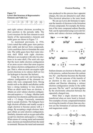 Chemical Bonding 75
and eight valence electrons according to
their position in the periodic table. The
Lewis structure for the ﬁrst element in each
family of the representative elements and
noble gases are shown in Figure 7.5.
As mentioned previously, in 1916,
Lewis noted that noble gases were particu-
larly stable and did not form compounds.
Lewis used these facts to formulate the octet
rule. The noble gases have their outer elec-
tron shell ﬁlled with eight electrons.
(Helium is an exception with only two elec-
trons in its outer shell.) The octet rule says
that the most stable electron conﬁguration
of an atom occurs when that atom acquires
the valence electron conﬁguration of a noble
gas. That is, when an atom can acquire eight
(octet) electrons in its valence shell (or two
for hydrogen to become like helium).
Using the octet rule and knowing the
valence conﬁguration of the elements ex-
plains why ionic compounds form. Strong
metals such as the alkalis and alkaline earths
have a strong tendency to lose electrons.
When an alkali metal loses an electron, it
obtains an octet valence electron conﬁgura-
tion and acquires a 1 charge.Alkaline earth
metals lose two electrons and become cations
with a 2 charge. Conversely, nonmetals
tend to accept electrons. The halogens have
high electron affinities and readily accept a
single electron to become anions with a–1
charge. By accepting a single electron, halo-
gens obtain an octet electron conﬁguration.
Similarly, elements such as oxygen and sulfur
accept two electrons and acquire a–2 charge.
When atoms of a strong metal and nonmetal
react, electrons are transferred from the metal
to nonmetal. Because the metal and nonmetal
ions produced in this process have opposite
charges, the ions are attracted to each other.
This electrical attraction is the ionic bond.
We can use Lewis dot formulas to repre-
sent the transfer of electrons in the formation
of ionic compounds. For example, the forma-
tion of the ionic compound sodium ﬂuoride,
NaF, can be represented using Lewis dot for-
mulas and valence electron conﬁgurations:
Sodium donates an electron to ﬂuorine, and
in the process, sodium becomes the sodium
ion, Na
, and ﬂuorine becomes the ﬂuoride
ion, F–
. The net outcome of the transfer of
an electron in this case results in both
sodium and ﬂuorine obtaining a valence
electron conﬁguration similar to the noble
gas neon. The Na
and F–
are held together
by the electrostatic attraction between the
oppositely charged ions.
More than a single electron may be
transferred when an ionic bond is formed.
Two examples of ionic compound formation
involving the transfer of more than one elec-
tron are the formation of calcium chloride
and magnesium oxide:
Figure 7.5
Lewis’s Dot Structure of Representative
Elements and Noble Gas
 