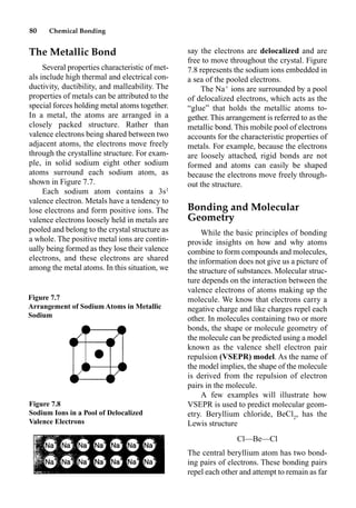 80 Chemical Bonding
The Metallic Bond
Several properties characteristic of met-
als include high thermal and electrical con-
ductivity, ductibility, and malleability. The
properties of metals can be attributed to the
special forces holding metal atoms together.
In a metal, the atoms are arranged in a
closely packed structure. Rather than
valence electrons being shared between two
adjacent atoms, the electrons move freely
through the crystalline structure. For exam-
ple, in solid sodium eight other sodium
atoms surround each sodium atom, as
shown in Figure 7.7.
Each sodium atom contains a 3s1
valence electron. Metals have a tendency to
lose electrons and form positive ions. The
valence electrons loosely held in metals are
pooled and belong to the crystal structure as
a whole. The positive metal ions are contin-
ually being formed as they lose their valence
electrons, and these electrons are shared
among the metal atoms. In this situation, we
say the electrons are delocalized and are
free to move throughout the crystal. Figure
7.8 represents the sodium ions embedded in
a sea of the pooled electrons.
The Na
ions are surrounded by a pool
of delocalized electrons, which acts as the
“glue” that holds the metallic atoms to-
gether. This arrangement is referred to as the
metallic bond. This mobile pool of electrons
accounts for the characteristic properties of
metals. For example, because the electrons
are loosely attached, rigid bonds are not
formed and atoms can easily be shaped
because the electrons move freely through-
out the structure.
Bonding and Molecular
Geometry
While the basic principles of bonding
provide insights on how and why atoms
combine to form compounds and molecules,
the information does not give us a picture of
the structure of substances. Molecular struc-
ture depends on the interaction between the
valence electrons of atoms making up the
molecule. We know that electrons carry a
negative charge and like charges repel each
other. In molecules containing two or more
bonds, the shape or molecule geometry of
the molecule can be predicted using a model
known as the valence shell electron pair
repulsion (VSEPR) model. As the name of
the model implies, the shape of the molecule
is derived from the repulsion of electron
pairs in the molecule.
A few examples will illustrate how
VSEPR is used to predict molecular geom-
etry. Beryllium chloride, BeCl2
, has the
Lewis structure
Cl––Be––Cl
The central beryllium atom has two bond-
ing pairs of electrons. These bonding pairs
repel each other and attempt to remain as far
Figure 7.7
Arrangement of Sodium Atoms in Metallic
Sodium
Figure 7.8
Sodium Ions in a Pool of Delocalized
Valence Electrons
 