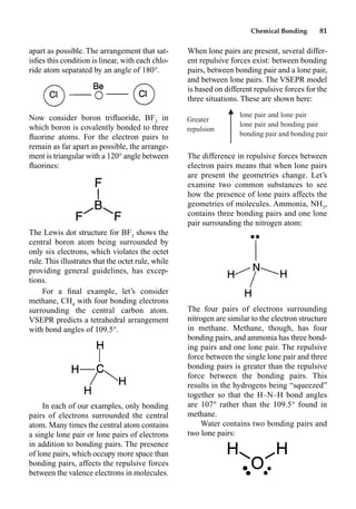 Chemical Bonding 81
apart as possible. The arrangement that sat-
isﬁes this condition is linear, with each chlo-
ride atom separated by an angle of 180°.
Now consider boron triﬂuoride, BF3
in
which boron is covalently bonded to three
ﬂuorine atoms. For the electron pairs to
remain as far apart as possible, the arrange-
ment is triangular with a 120° angle between
ﬂuorines:
The Lewis dot structure for BF3
shows the
central boron atom being surrounded by
only six electrons, which violates the octet
rule. This illustrates that the octet rule, while
providing general guidelines, has excep-
tions.
For a ﬁnal example, let’s consider
methane, CH4
with four bonding electrons
surrounding the central carbon atom.
VSEPR predicts a tetrahedral arrangement
with bond angles of 109.5°.
In each of our examples, only bonding
pairs of electrons surrounded the central
atom. Many times the central atom contains
a single lone pair or lone pairs of electrons
in addition to bonding pairs. The presence
of lone pairs, which occupy more space than
bonding pairs, affects the repulsive forces
between the valence electrons in molecules.
When lone pairs are present, several differ-
ent repulsive forces exist: between bonding
pairs, between bonding pair and a lone pair,
and between lone pairs. The VSEPR model
is based on different repulsive forces for the
three situations. These are shown here:
The difference in repulsive forces between
electron pairs means that when lone pairs
are present the geometries change. Let’s
examine two common substances to see
how the presence of lone pairs affects the
geometries of molecules. Ammonia, NH3
,
contains three bonding pairs and one lone
pair surrounding the nitrogen atom:
The four pairs of electrons surrounding
nitrogen are similar to the electron structure
in methane. Methane, though, has four
bonding pairs, and ammonia has three bond-
ing pairs and one lone pair. The repulsive
force between the single lone pair and three
bonding pairs is greater than the repulsive
force between the bonding pairs. This
results in the hydrogens being “squeezed”
together so that the H–N–H bond angles
are 107° rather than the 109.5° found in
methane.
Water contains two bonding pairs and
two lone pairs:
Greater
repulsion
䉱
冷
lone pair and lone pair
lone pair and bonding pair
bonding pair and bonding pair
 