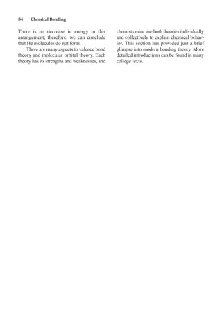 There is no decrease in energy in this
arrangement; therefore, we can conclude
that He molecules do not form.
There are many aspects to valence bond
theory and molecular orbital theory. Each
theory has its strengths and weaknesses, and
chemists must use both theories individually
and collectively to explain chemical behav-
ior. This section has provided just a brief
glimpse into modern bonding theory. More
detailed introductions can be found in many
college texts.
84 Chemical Bonding
 