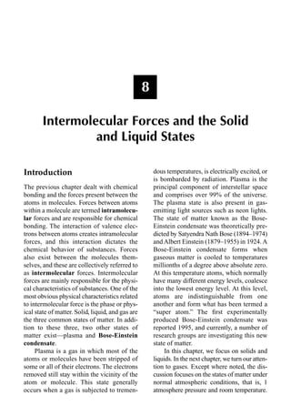 Introduction
The previous chapter dealt with chemical
bonding and the forces present between the
atoms in molecules. Forces between atoms
within a molecule are termed intramolecu-
lar forces and are responsible for chemical
bonding. The interaction of valence elec-
trons between atoms creates intramolecular
forces, and this interaction dictates the
chemical behavior of substances. Forces
also exist between the molecules them-
selves, and these are collectively referred to
as intermolecular forces. Intermolecular
forces are mainly responsible for the physi-
cal characteristics of substances. One of the
most obvious physical characteristics related
to intermolecular force is the phase or phys-
ical state of matter. Solid, liquid, and gas are
the three common states of matter. In addi-
tion to these three, two other states of
matter exist—plasma and Bose-Einstein
condensate.
Plasma is a gas in which most of the
atoms or molecules have been stripped of
some or all of their electrons. The electrons
removed still stay within the vicinity of the
atom or molecule. This state generally
occurs when a gas is subjected to tremen-
dous temperatures, is electrically excited, or
is bombarded by radiation. Plasma is the
principal component of interstellar space
and comprises over 99% of the universe.
The plasma state is also present in gas-
emitting light sources such as neon lights.
The state of matter known as the Bose-
Einstein condensate was theoretically pre-
dicted by Satyendra Nath Bose (1894–1974)
and Albert Einstein (1879–1955) in 1924. A
Bose-Einstein condensate forms when
gaseous matter is cooled to temperatures
millionths of a degree above absolute zero.
At this temperature atoms, which normally
have many different energy levels, coalesce
into the lowest energy level. At this level,
atoms are indistinguishable from one
another and form what has been termed a
“super atom.” The ﬁrst experimentally
produced Bose-Einstein condensate was
reported 1995, and currently, a number of
research groups are investigating this new
state of matter.
In this chapter, we focus on solids and
liquids. In the next chapter, we turn our atten-
tion to gases. Except where noted, the dis-
cussion focuses on the states of matter under
normal atmospheric conditions, that is, 1
atmosphere pressure and room temperature.
8
Intermolecular Forces and the Solid
and Liquid States
 