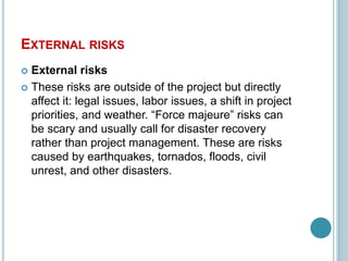 EXTERNAL RISKS
 External risks
 These risks are outside of the project but directly
affect it: legal issues, labor issues, a shift in project
priorities, and weather. “Force majeure” risks can
be scary and usually call for disaster recovery
rather than project management. These are risks
caused by earthquakes, tornados, floods, civil
unrest, and other disasters.
 