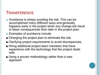 TRANSFERENCE
 Avoidance is simply avoiding the risk. This can be
accomplished many different ways and generally
happens early in the project when any change will result
in fewer consequences than later in the project plan.
 Examples of avoidance include
■ Changing the project plan to eliminate the risk.
■ Clarifying project requirements to avoid discrepancies.
■ Hiring additional project team members that have
experience with the technology that the project deals
with.
■ Using a proven methodology rather than a new
approach
 