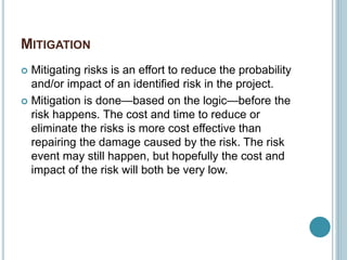 MITIGATION
 Mitigating risks is an effort to reduce the probability
and/or impact of an identified risk in the project.
 Mitigation is done—based on the logic—before the
risk happens. The cost and time to reduce or
eliminate the risks is more cost effective than
repairing the damage caused by the risk. The risk
event may still happen, but hopefully the cost and
impact of the risk will both be very low.
 