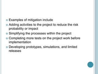  Examples of mitigation include
 Adding activities to the project to reduce the risk
probability or impact
 Simplifying the processes within the project
 Completing more tests on the project work before
implementation
 Developing prototypes, simulations, and limited
releases
 