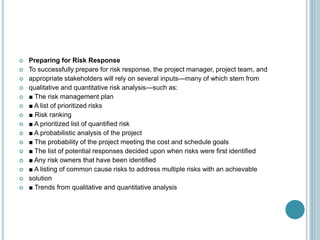  Preparing for Risk Response
 To successfully prepare for risk response, the project manager, project team, and
 appropriate stakeholders will rely on several inputs—many of which stem from
 qualitative and quantitative risk analysis—such as:
 ■ The risk management plan
 ■ A list of prioritized risks
 ■ Risk ranking
 ■ A prioritized list of quantified risk
 ■ A probabilistic analysis of the project
 ■ The probability of the project meeting the cost and schedule goals
 ■ The list of potential responses decided upon when risks were first identified
 ■ Any risk owners that have been identified
 ■ A listing of common cause risks to address multiple risks with an achievable
 solution
 ■ Trends from qualitative and quantitative analysis
 