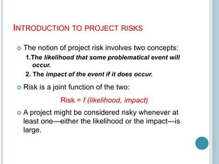 INTRODUCTION TO PROJECT RISKS
 The notion of project risk involves two concepts:
1.The likelihood that some problematical event will
occur.
2. The impact of the event if it does occur.
 Risk is a joint function of the two:
Risk = f (likelihood, impact)
 A project might be considered risky whenever at
least one—either the likelihood or the impact—is
large.
 