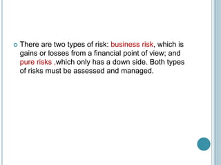  There are two types of risk: business risk, which is
gains or losses from a financial point of view; and
pure risks ,which only has a down side. Both types
of risks must be assessed and managed.
 