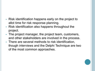  Risk identification happens early on the project to
allot time for risk response planning.
 Risk identification also happens throughout the
project.
 The project manager, the project team, customers,
and other stakeholders are involved in the process.
 There are several methods to risk identification,
though interviews and the Delphi Technique are two
of the most common approaches.
 