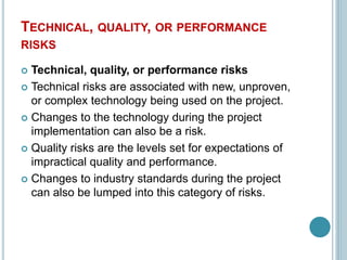 TECHNICAL, QUALITY, OR PERFORMANCE
RISKS
 Technical, quality, or performance risks
 Technical risks are associated with new, unproven,
or complex technology being used on the project.
 Changes to the technology during the project
implementation can also be a risk.
 Quality risks are the levels set for expectations of
impractical quality and performance.
 Changes to industry standards during the project
can also be lumped into this category of risks.
 