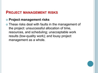 PROJECT MANAGEMENT RISKS
 Project management risks
 These risks deal with faults in the management of
the project: unsuccessful allocation of time,
resources, and scheduling; unacceptable work
results (low-quality work); and lousy project
management as a whole.
 
