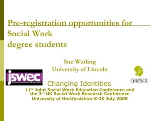 Pre-registration opportunities for Social Work  degree students Sue Watling University of Lincoln Changing Identities   11 th  Joint Social Work Education Conference and the 3 rd  UK Social Work Research Conference University of Hertfordshire 8-10 July 2009 