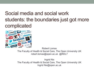 Social media and social work
students: the boundaries just got more
complicated
Robert Lomax
The Faculty of Health & Social Care, The Open University UK
robert.lomax@open.ac.uk @RDL7
Ingrid Nix
The Faculty of Health & Social Care, The Open University UK
Ingrid Nix@open.ac.uk
 