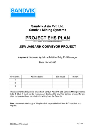 EHS Plan, JSW Jaigarh Page 1 of 36
Sandvik Asia Pvt. Ltd.
Sandvik Mining Systems
PROJECT EHS PLAN
Document No- SMISY/PEHSP/01
JSW JAIGARH CONVEYOR PROJECT
Prepared & Circulated By: Mirza Saifullah Baig, EHS Manager
Date: 10/10/2015
Revision No. Revision Details Date Issued Remark
1
2
3
This document is the private property of Sandvik Asia Pvt. Ltd, Sandvik Mining Systems,
India & SEA. It must not be reproduced, disclosed to any third parties, or used for any
other purposes without permission in writing from the Sandvik.
Note: An uncontrolled copy of this plan shall be provided to Client & Contractors upon
request.
 