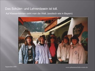 September 2008 Das Schüler- und Lehrerdasein ist toll. Auf Klassenfahrten sieht man die Welt. (exotisch wie in Bayern) www.johannesschule-weeze.de 