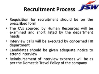 Recruitment Process
• Requisition for recruitment should be on the
  prescribed form
• The CVs sourced by Human Resources will be
  examined and short listed by the department
  heads
• Interview calls will be executed by concerned HR
  department
• Candidates should be given adequate notice to
  attend interview
• Reimbursement of interview expenses will be as
  per the Domestic Travel Policy of the company
 
