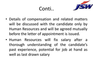 Conti..
• Details of compensation and related matters
  will be discussed with the candidate only by
  Human Resources and will be agreed mutually
  before the letter of appointment is issued.
• Human Resources will fix salary after a
  thorough understanding of the candidate’s
  past experience, potential for job at hand as
  well as last drawn salary
 