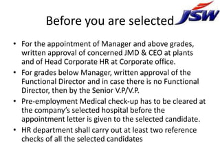 Before you are selected
• For the appointment of Manager and above grades,
  written approval of concerned JMD & CEO at plants
  and of Head Corporate HR at Corporate office.
• For grades below Manager, written approval of the
  Functional Director and in case there is no Functional
  Director, then by the Senior V.P/V.P.
• Pre-employment Medical check-up has to be cleared at
  the company’s selected hospital before the
  appointment letter is given to the selected candidate.
• HR department shall carry out at least two reference
  checks of all the selected candidates
 