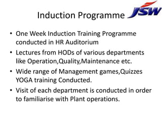 Induction Programme
• One Week Induction Training Programme
  conducted in HR Auditorium
• Lectures from HODs of various departments
  like Operation,Quality,Maintenance etc.
• Wide range of Management games,Quizzes
  YOGA training Conducted.
• Visit of each department is conducted in order
  to familiarise with Plant operations.
 